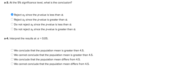 a-3. At the 5% significance level, what is the conclusion? 0 Reject H0 since the p-value is less than a. OReject Ho since the p-value is greater than a. Do not reject Ho since the p-value is less than a Do not reject Ho since the p-value is greater than a. a-4. Interpret the results at α-0.05. We conclude that the population mean is greater than 4.5 We cannot conclude that the population mean is greater than 4.5. OWe conclude that the population mean differs from 4.5. We cannot conclude that the population mean differs from 4.5