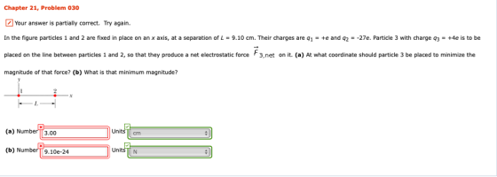 Chapter 21, Problem 030 Your answer is partially correct. Try again. In the figure particles 1 and 2 are fixed in place on an x axis at a separation of L 9.10 cm. Their charges are 1 +2 and 92 27e Particle with charger, +4es。 placed on the line between particles 1 and 2, so that they produce a net electrostatic force F3.net on it. (a) At what coordinate should particle 3 be placed to minimze the magnitude of that force? (b) What is that minimum magnitude? une (a) Number3.00 Units cm Units N (b) NumberT9.10e-24