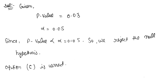 sal! Given, P-value 0.03 a=0.05 Since, p-value aq=o005. So we reject the null 2 hypothesis. aption (c) is correct.