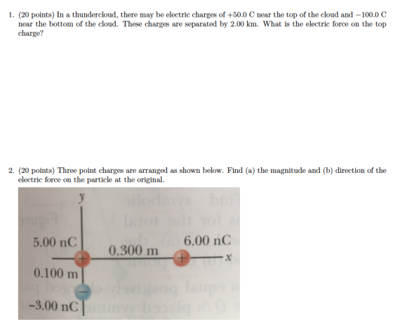 1. (20 points) In a thundercloud, there may be electric charges of +50.0 C near the top of the cloud and -100.0C near the bottom of the cloud. These charges are separated by 2.00 km. What is the electric force on the top charge? 2. (20 points) Three point charges are arranged as shown below. Find (a) the magnitude and (b) direction of the electric force on the particle at the original. 6.00 nC 5.00 nC0.300 m 0.100 m -3.00 nC