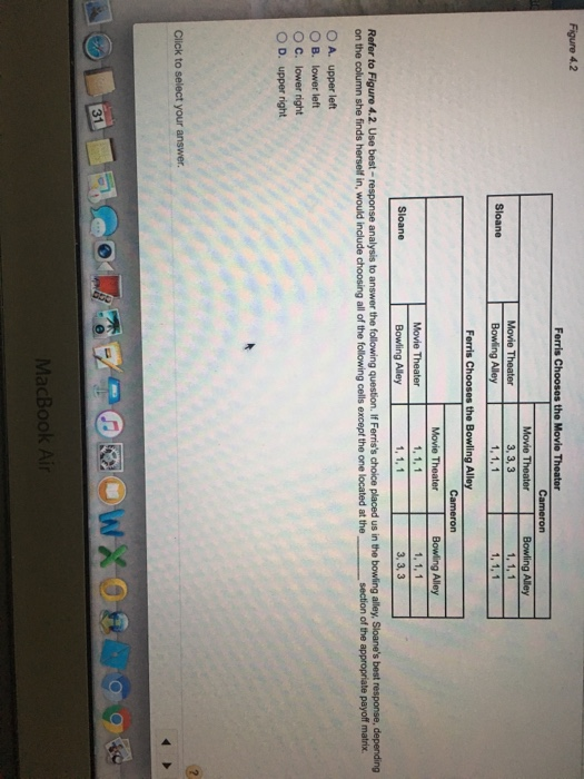 1, 1. 1 Ferris Chooses the Bowling Alley Alley 1, 1, 1 3, 3, 3 Movie Theater 1, 1, 1 1, 1, 1 Bowling Alley Refer to Figure 4.2. Use best- response analysis to answer the following question. If Ferriss choice placed us in the bowling alley, Sloanes best response, depending on the column she finds herself in, would include choosing all of the following cells except the one located at the section of the appropriate payoff matrix OA, upper left B. lower left C. lower nght O D. upper right Click to select your answer 31