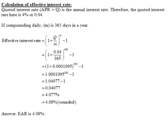 Calculation of effective interest rate: Quoted interest rate (APR rate here is 4% or 0.04 Q) is the annual interest rate. Therefore, the quoted interest If compounding daily, (m) is 365 days in a year Effective interest rate1+-1 365 0.04 365 365 1+0.0001095)1 1.0001095865-1 1.04077-1 0.0407 = 4.07790 = 4.08% ( rounded ) Answer: EAR is 4.08%