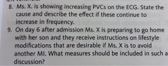 8. Ms. X. is showing increasing PVCs on the ECG. State the cause and describe the effect if these continue to increase in frequency. 9. On day 6 after admission Ms. X is preparing to go home with her son and they receive instructions on lifestyle modifications that are desirable if Ms. X is to avoid another MI. What measures should be included in such a discussion?