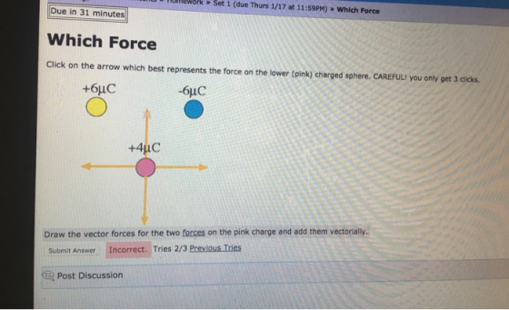 Hunework» Set 1 (due Thurs 1/17 at 11:59PM) > Which Force Due in 31 minutes Which Force Click on the arrow which best represents the force on the lower (pink) charged sphere. CAREFUL! you only get 3 clicks +6uC -6uC Draw the vector forces for the two forces on the pink charge and add them vectorally. Submit Answer Incorrect. Tries 2/3 Previous Tries Post Discussion