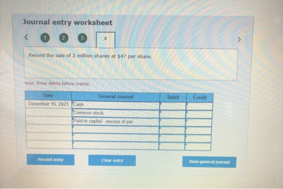 Journal entry worksheet < 3 > Record the sale of 2 million shares at $47 per share. Note: Enter debits before credits Debit C