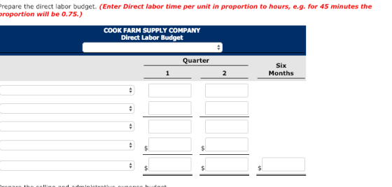 repare the direct labor budget. (Enter Direct labor time per unit in proportion to hours, e.g. for 45 minutes the roportion will be 0.75.) COOK FARM SUPPLY COMPANY Direct Labor Budget Quarter Six Months 2