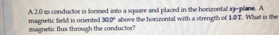 A 2.0 m conductor is formed into a square and placed in the horizontal xy-plane. A magnetic field is oriented 30.0° above the