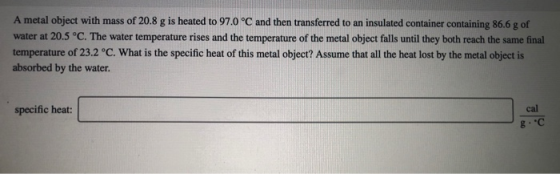 A metal object with mass of 20.8 g is heated to 97.0 °C and then transferred to an insulated container containing 86.6 g of w