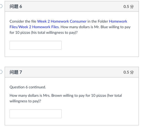 问题6 0.5 Consider the file Week 2 Homework Consumer in the Folder Homework Files/Week 2 Homework Files. How many dollars is Mr. Blue willing to pay for 10 pizzas (his total willingness to pay)? 问题7 0.5分 Question 6 continued How many dollars is Mrs. Brown willing to pay for 10 pizzas (her total willingness to pay)?