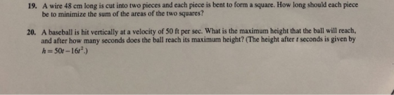 A wire 48 cm long is cut into two pieces and each piece is bent to form a square. How long should each piece be to minimize the sum of the areas of the two squares? 19. A baseball is hit vertically at a velocity of 50 ft per sec. What is the maximum height that the ball will reach, and after how many seconds does the ball reach its maximum height? (The height after t seconds is given by h 50r-16r) 20.