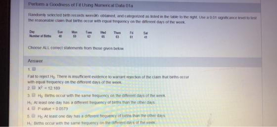 Perform a Goodness of Fit Using Numerical Data 01a Randomly selected birth records wereae obtained, and categorized as listed in the table to the night. Use a 0,01 significance level to test the reasonable claim that births occur with equal frequency on the different days of the weelk Sun Mon Tues Wed Thurs Fri Sa Day Number of Births 459 62 65 63 611 Choose ALL correct statements from those given below Answer Fail to reject Ho. There is insufficient evidence to warrant rejection of the claim that births occur with equal frequency on the difterent days of the week 2.6 x2 = 12.189 3. Ho Births occur with the same frequency on the different days of the week Hy: At least one day has a different frequency of births than the other days 4. P.value 0.0579 5. Ho At least one day has a different frequency of births than the other days H: Births occur with the same frequency on the different days of the week