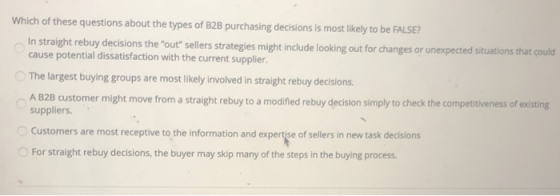Which of these questions about the types of B2B purchasing decisions is most likely to be FALSE? In straight rebuy decisions