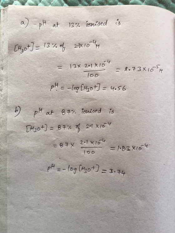 a) pH at 13% ionised is [Hot] = 13% of 2410 - 13 X 201x104 -.73x10 loo pH = -log [Hz0 t] = 4.56 6) ph at 87% ionised is [H30+