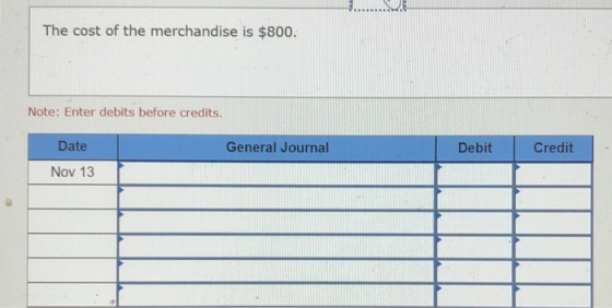 The cost of the merchandise is $800. Note: Enter debits before credits. General Journal Debit Credit Date Nov 13 T