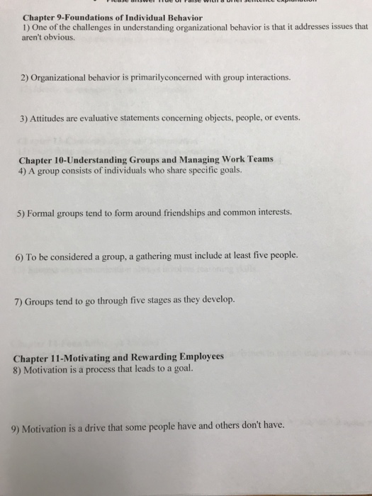 Chapter 9-Foundations of Individual Behavior 1) One of the challenges in understanding organizational behavior is that it addresses issues that arent obvious. 2) Organizational behavior is primarilyconcerned with group interactions. 3) Attitudes are evaluative statements concerning objects, people, or events. Chapter 10-Understanding Groups and Managing Work Teams 4) A group consists of individuals who share specific goals. 5) Formal groups tend to form around friendships and common interests. 6) To be considered a group, a gathering must include at least five people. 7) Groups tend to go through five stages as they develop. Chapter 11-Motivating and Rewarding Employees 8) Motivation is a process that leads to a goal. 9) Motivation is a drive that some people have and others dont have