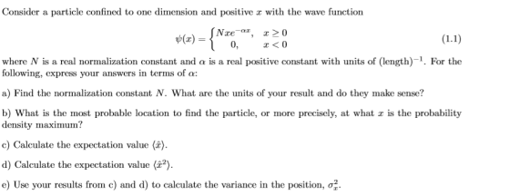 Consider a particle confined to one dimension and positive with the wave function Nxear, x20 x<0 0 where N is a real normalization constant and α is a real positive constant with units of (length)-1. For the following, express your answers in terms of α: a) Find the normalization constant N. What are the units of your result and do they make sense? b) What is the most probable location to find the particle, or more precisely, at what z is the probability density maximum? c) Calculate the expectation value ( d) Calculate the expectation value (2,2). e) Use your results from c) and d) to calculate the variance in the position, σ