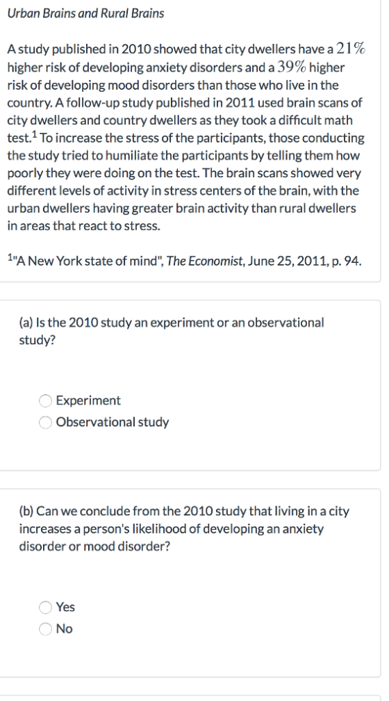 Urban Brains and Rural Brains A study published in 2010 showed that city dwellers have a 21 % higher risk of developing anxiety disorders and a 39% higher risk of developing mood disorders than those who live in the country. A follow-up study published in 2011 used brain scans of city dwellers and country dwellers as they took a difficult math test.1 To increase the stress of the participants, those conducting the study tried to humiliate the participants by telling them how poorly they were doing on the test.The brain scans showed very different levels of activity in stress centers of the brain, with the urban dwellers having greater brain activity than rural dwellers in areas that react to stress. A New York state of mind, The Economist, June 25,2011, p.94 (a) Is the 2010 study an experiment or an observational study? Experiment Observational study b) Can we conclude from the 2010 study that living in a city increases a persons likelihood of developing an anxiety disorder or mood disorder? Yes No