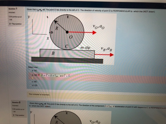 Question 1 Given that ver»,-. The point D lios directly to the left of O. T he direction of velocity of point D is PERPENDICULAR to which line (NOT drawn) 0.00 points out of 1.00 P Flag question no slip VR,a Select one: a. Oc c. BC d. CD Your answer is incorrect Question 2 Given that va, -O. The point D lies directly to the left of O. The direction of the component aXFovc of acceleration of point D with respect to C is PERPENDICULAF to which line (NOT dchwn) 0 00 poinls out o vo.do Vo,a