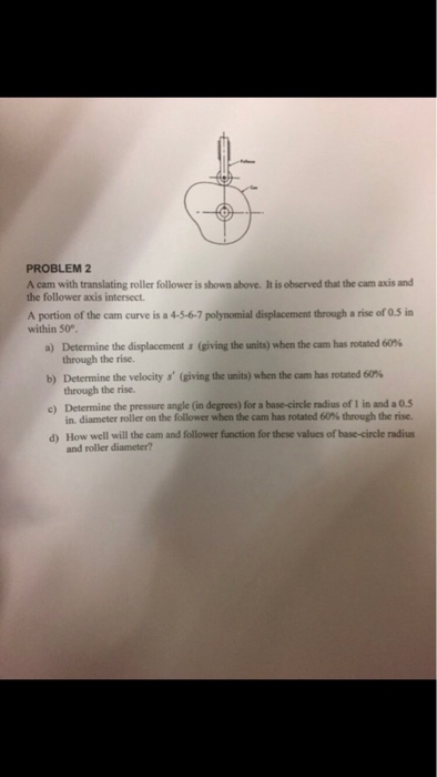 PROBLEM 2 A cam with translating roller follower is shown above. It is observed that the cam axis and the follower axis intersect A portion of the cam curve is a 4-5-6-7 polynomial displacement through a rise of 0.5 in within S0° Determine the displacements (giving the units) when team has rotated 60% a) b) Determine the velocity s (giving the units) when the n has rotated 60 % e) Determine the pressure angle (in degrees) for a base-circle radius of I in and a 0.5 d) How well will the cam and follower function for these values of base-circle radius through the rise through the rise in, diameter roller on the follower when the cam has rotated 60% through the rise. and roller diameter?
