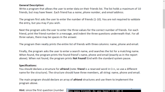 General Description: Write a program that allows the user to enter data on their friends list. The list holds a maximum of 10 friends, but may have fewer. Each friend has a name, phone number, and email address. The program first asks the user to enter the number of friends (1-10). You are not required to validate the entry, but you may if you wish. Next the program asks the user to enter the three values for the correct number of friends. For each friend, print the friend number in a message, and indent the three questions underneath that. For all three values, there may be spaces in the answer. The program then neatly prints the entire list of friends with three columns: name, phone and email. Finally, the program asks the user to enter a search name, and searches the list for a matching name. When found, the program prints the found friends name, phone and email (exactly as in the report above). When not found, the program prints Not Found! End with the standard system pause. Specifications You should declare a structure for afriend (note: friend is a reserved word in C++, so use a different name for the structure). The structure should have three members, all string: name, phone and email. The main program should declare an array of afriend structures and use them to implement the program above. Hint: since the first question (number How many friends do you hae? (1-10) 4