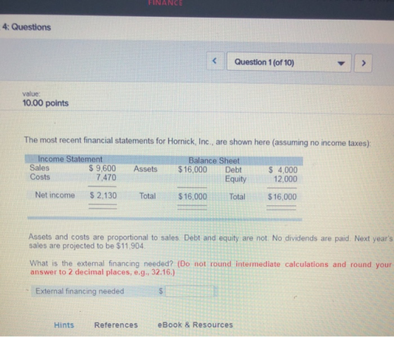 FINANCE 4: Questions Question 1 (of 10) value 10.00 points The most recent financial statements for Hornick, Inc., are shown here (assuming no income taxes) Income Statement Sales Costs Balance Sheet 9,600 Assets$16,000 Debt 7,470 S 4,000 12,000 Equity Net income $2,130 Total 16,000 Total 16,000 Assets and costs are proportional to sales. Debt and equity are not. No dividends are paid. Next years sales are projected to be $11,904 What is the external financing needed? (Do not round intermediate calculations and round your answer to 2 decimal places, e.g., 32.16.) External financing needed Hints References eBook & Resources