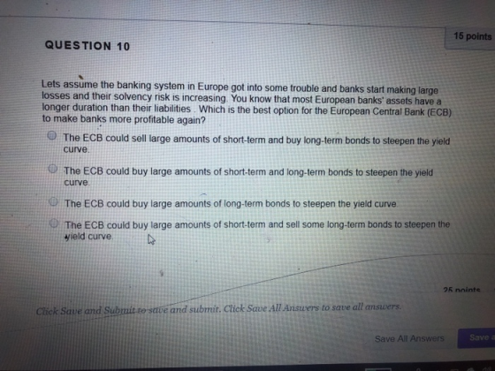 15 points QUESTION 10 Lets assume the banking system in Europe got into some trouble and banks start making large losses and their solvency risk is increasing. You know that most European banks assets have a longer duration than their liabilities. Which is the best option for the European Central Bank (ECB) to make banks more profitable again? @ The ECB could sell large amounts of short-term and buy long-term bonds to steepen the yield curve The ECB could buy large amounts of short-term and long-term bonds to steepen the yield curve The ECB could buy large amounts of long-term bonds to steepen the yield curve The ECB could buy large amounts of short-term and sell some long-term bonds to steepen the vield curve 25 nointe Cick Save and Submit to save and submůt. Click Save All Answers to save all answers Save All Answers Save a