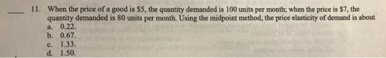 11. When the price of a good is $5, the quantity demanded is 100 units per month; when the price is $7, the quantity demanded