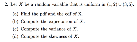 2. Let X be a random variable that is uniform in (1,2) U (3,5). (a) Find the pdf and the cdf of X. (b) Compute the expectatio