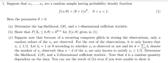 1. Suppose that xi, ,xn are a random sample having probability density function Here the parameter θ > 0. (a) Determine the log likelibood, 10), and a 1- dimensional (a) Determine the log-likelihood, l(0), and a 1-dimensional sufficient statistic. (b) Show that P(XiS b;0) = +1 for f(x:0) given in (1). (c) Suppose now that because of a recurring computer glitch in storing the observations, only a random subset of the r, are observed. For the rest of the observations, it is only known that xi-1/2. Let δί-1 or 0 according to whether 2i is observed or not and let d Σίδί denote the number of x observed; thus n - d of the a are only known to satisfy i K 1/2. Determine the likelihood, L(0), and a 2-dimensional sufficient statistic. Note that d is a random quantity dependent on the data. You can use the result of (b) even if you were unable to show it.