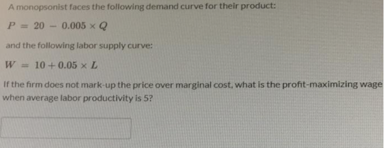 A monopsonist faces the following demand curve for their product: P = 20 - 0.005 XQ and the following labor supply curve: W =