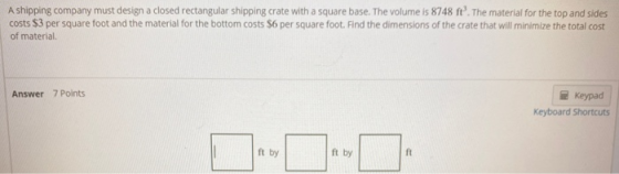A shipping company must design a closed rectangular shipping crate with a square base. The volume is 8748 ft. The material f