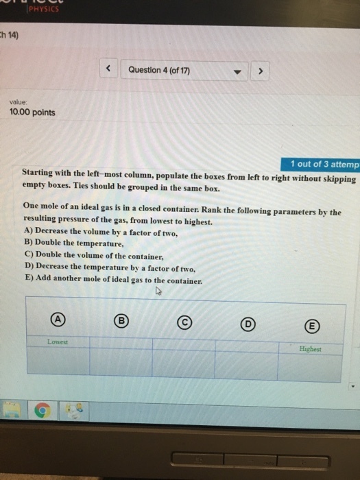 PHYSICS h 14) KQuestion 4 (of 17) value 10.00 points 1 out of 3 attemp Starting with the left-most column, populate the boxes from left to right without skipping empty boxes. Ties should be grouped in the same box. One mole of an ideal gas is in a closed container. Rank the following parameters by the resulting pressure of the gas, from lowest to highest. A) Decrease the volume by a factor of two, B) Double the temperature, C) Double the volume of the container, D) Decrease the temperature by a factor of two. E) Add another mole of ideal gas to the container Lowest Highest