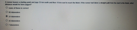 A runner leaves a starting point and jogs 25 km north and then 18 km east to reach the finish. If the runner had taken a straight path from the start to the finish, what distance would he have jogged? none of these is correct O 95 kilometers O 31 kilometers 43 kilometers O 7 kilometers