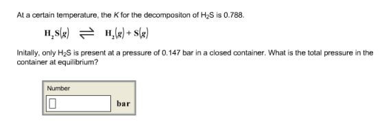 At a certain temperature, the K for the decompositon of H2S is 0.788. Initally, only H2S is present at a pressure of 0.147 bar in a closed container. What is the total pressure in the container at equilibrium? Number bar