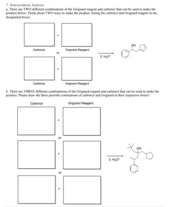7. Retrosynthetic Analysis: a. There are two different combinations of the Grignard reagent and carbonyl that can be used to