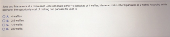 Jose and Maria work at a restaurant. Jose can make either 10 pancakes or 4 waffies: Marila can make either 8 pancakes or 2 waffes,According to this A. 4 wames. B. 2.5 wames. О С. 1Awame. O D. 2/5 watfle.