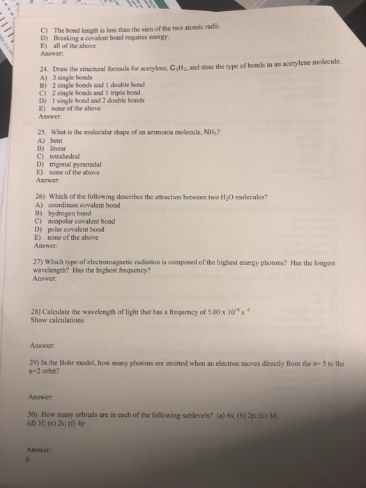 C) The bond length is less than the sum of the two atomic radii. D) Breaking a covalent bond requires energy E) all of the above Answer 24. Draw the structural formula for acetylene, CHa, and state the type of bonds in an acetylene molecule. A) 3 single bonds B) 2 single bonds and I double bond C) 2 single bonds and 1 triple bond D) I single bond and 2 double bonds E) none of the above Answer 25. What is the molecular shape of an ammonia molecule, NH3? A) bent B) linear C) tetrahedral D) trigonal pyramidal E) none of the above Answer 26) Which of the following describes the attraction between two H2O molecules? A) coordinate covalent bond B) hydrogen bond C) nonpolar covalent bond D) polar covalent bond E) none of the above Answer 27) Which type of electromagnetic radiation is composed of the highest energy photons? Has the longest wavelength? Has the highest frequency? Answer 28) Calculate the wavelength of light that has a frequency of 5.00 x 10s Show calculations Answer 29) In the Bohr model, how many photons are emitted when an electron moves directly from the n- 5 to the n 2 orbit? Answer: 30) How many orbitals are in each of the following sublevels? (a) 4s; (b) 2p: (e) 3d; (d) 3f; (e) 2s; (10 4p Answer