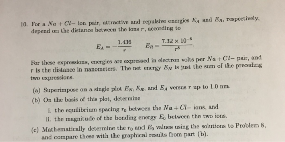 10. For a Na +Cl-ion pair, attractive and repulsive energies Ea and ER, respectively depend on the distance between the ions r, according to 7.32 × 10-6 EA 1.436 For these expressions, energies are expressed in electron volts per Na+ Cl- pair, and ance in nanometers. The net energy Ev is just the sum of the preceding two expressions. (a) Superimpose on a single plot EN,FR, and EA versus r up to 1.0 nm. (b) On the basis of this plot, determine i. the equilibrium spacing ro between the Na + Cl- ions, and ii. the magnitude of the bonding energy Eo between the two ions. (e Mathematically determine the ro and Eo values using the solutions to Problem 8, and compare these with the graphical results from part (b).