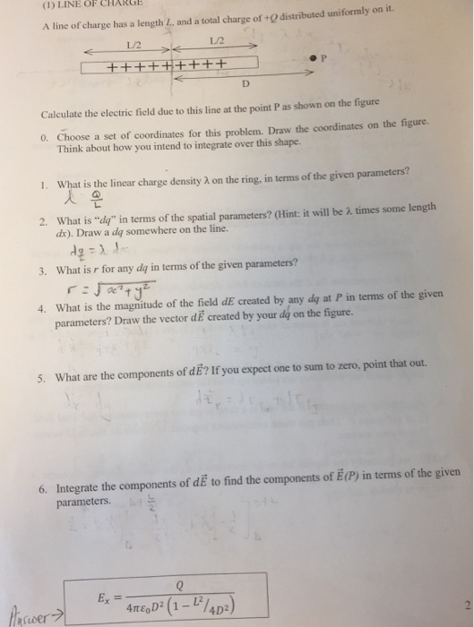 (1) LINE OF CHARGE A line of charge has a length L, and a total charge of +0 distributed uniformly on it. 1/2 L/2 Calculate the electric ficld due to this line at the point P as shown on the figure 0. Choose a set of coordinates for this problem. Draw the coordinates on the figure. Think about how you intend to integrate over this shape. What is the linear charge density λ on the ring, in terms of the given parameters? What is dy in terms of the spatial parameters? (Hint: it will be λ times some length 1 2. dx). Draw a dq somewhere on the line. 3. What is r for any dq in terms of the given parameters? 4. What is the magnitude of the field dE created by any dg at P in terms of the givern parameters? Draw the vector dE created by your dy on the figure. 5. What are the components of dE? If you expect one to sum to zero, point that out. 6. Integrate the components of dE to find the components of E(P) in terms of the given parameters.