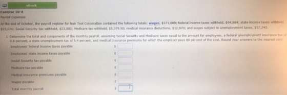 eBook Exercise 10-4 Payroll Expenses At the end of October, the payroll register for Noir Tool Corporation contained the following totals: wa es 371,000; federal income taxes withheld $94,884; state income taxes $15,636; Social Security tax withheld, $23,002; Medicare tax withheld, $5,379.50; medical insurance deductions, $12,870; and wages subject to unemployment taxes, $57.240. hheld 1. Determine the total and components of the monthly payroll, assuming Social Security and Medicare taxes equal to the amount for employees, a federal unemployment insurance tax of 0.8 percent, a state unemployment tax of 5.4 percent, and medical insurance premiums for which the employer pays 80 percent of the cost. Round your answers to the nearest cent Employees federal income taxes payable Employees state income taxes payable Social Security tax payable Medicare tax payable Medical insurance premiums payable Wages payable Total monthly payroll