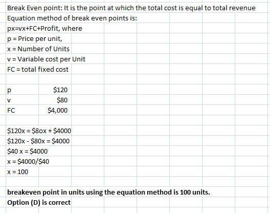 Break Even point: It is the point at which the total cost is equal to total revenue Equation method of break even points is: px-vx+FC+Profit, where p = Price per unit, x = Number of Units v = Variable cost per Unit FC total fixed cost $120 $80 $4,000 FC $120x = $80x + $4000 $120x $80x $4000 $40 x = $4000 x $4000/$40 x = 100 breakeven point in units using the equation method is 100 units. Option (D) is correct