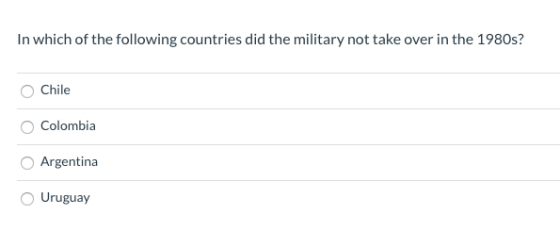 In which of the following countries did the military not take over in the 1980s? Chile Colombia Argentina Uruguay