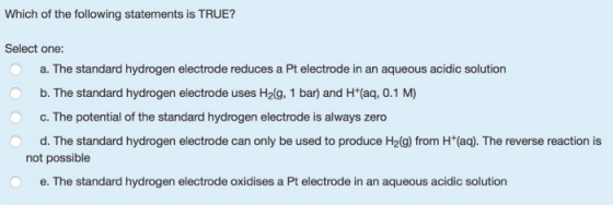 Which of the following statements is TRUE? Select one: a. The standard hydrogen electrode reduces a Pt electrode in an aqueou