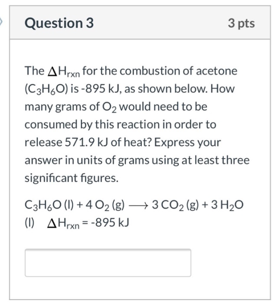 Question 3 3 pts The AHrxn for the combustion of acetone (C3H60) is -895 kJ, as shown below. How many grams of Oz would need