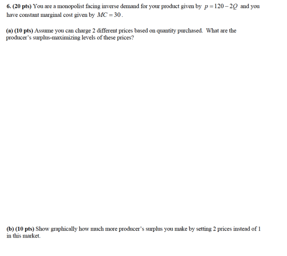 6(20 pts) You are a monopolist facing inverse demand for your product given by P-120-20 and you have constant marginal cost given by MC-30 (a) (10 pts) Assume you can charge 2 different prices based on quantity purchased. What are the producers suplus-maximizing levels of these prices? (b) (10 pts) Show graphically how much more producers surplus vou make by setting 2 prices instead of 1 in this market