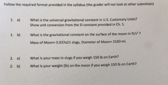 Follow the required format provided in the syllabus (the grader will not look at other submittals) 1. a) What is the universal gravitational constant in U.S. Customary Units? Show unit conversion from the SI constant provided in Ch. 1 What is the gravitational constant on the surface of the moon in ft/s? Mass of Moon- 5.037e21 slugs, Diameter of Moon 2160 mi. 1. b) What is your mass in slugs if you weigh 150 lb on Earth? What is your weight (lb) on the moon if you weigh 150 lb on Earth 2. a) 2. b)