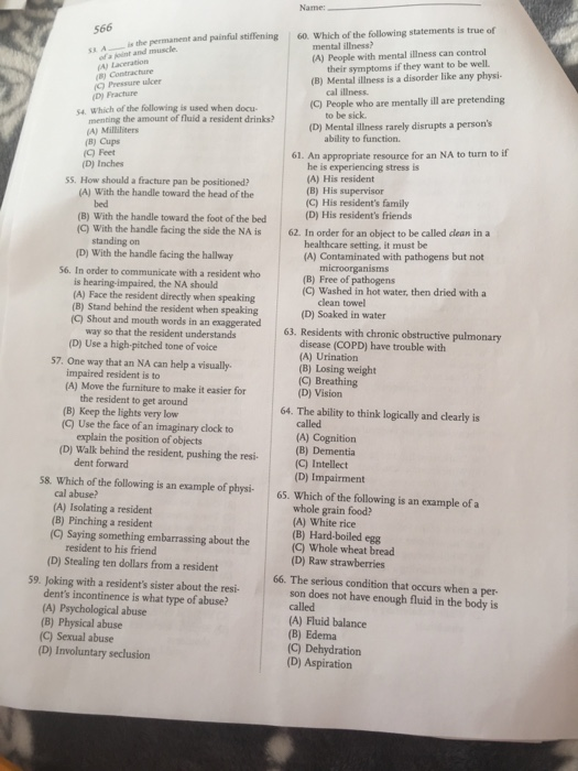 Name: 566 60. Which of the following statements is true of is the permanent and painful stiffening mental illness? (A) People with mental illness can control ofa joint and muscle their symptoms if they want to be well. (B) Mental illness is a disorder like any physi- (A) Laceration B) Contrac ) Pressure ulcer cal illness (D) Fractare C pbople who are me lar pretendig 54 sa. which of the following is used when docu menting the amount of fluid a resident drinks? to be sick A) Milliliters D) Mental ilness rarely disrupts a persons C) Feet 61. An appropriate resource for an NA to turn to if (D) Inches 5S. How should a fracture pan be positioned? he is experiencing stress is (A) His resident (B) His supervisor (C) His residents family (D) His residents friends (A) With the handle toward the head of the bed (B) With the handle toward the foot of the bed (C) With the handle facing the side the NA is 62. In order for an object to be called clean in a healthcare setting, it must be (A) Contaminated with pathogens but not (D) With the handle facing the hallway microorganisms (B) Free of pathogens (C) Washed in hot water, then dried with a 56. In order to communicate with a resident who is hearing-impaired, the NA should (A) Face the resident directly when speaking (B) Stand behind the resident when speaking (C) Shout and mouth words in an exaggerated clean towel (D) Soaked in water way so that the resident understands (D) Use a high-pitched tone of voice 63. Residents with chronic obstructive pulmonary disease (COPD) have trouble with (A) Urination (B) Losing weight (C) Breathing (D) Vision 57. One way that an NA can help a visually- impaired resident is to (A) Move the furniture to make it easier for the resident to get around (B) Keep the lights very low (C) Use the face of an imaginary clock to 64. The ability to think logically and clearly is explain the position of objects (A) Cognition (D) Walk behind the resident, pushing the resi- dent forward S8. Which of the following is an esxample of phy65. Which of the following is an example of a (C) Intellect (D) Impairment cal abuse? (A) Isolating a resident (B) Pinching a resident (C) Saying something embarrassing about the whole grain food? (A) White rice (B) Hard-boiled egg (C) Whole wheat bread (D) Raw strawberries resident to his friend (D) Stealing ten dollars from a resident 59. Joking with a residents sister about the resi- 66. The serious condition that occurs when a per dents incontinence is what type of abuse? (A) Psychological abuse (B) Physical abuse (C) Sexual abuse (D) Involuntary seclusion son does not have enough fluid in the body is called (A) Fluid balance (B) Edema (C) Dehydration (D) Aspiration