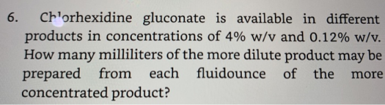 6. Chlorhexidine gluconate is available in different products in concentrations of 4% w/v and 0.12% w/v. How many milliliters