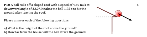 P10 A ball rolls off a sloped roof with a speed of 4.50 m/s at downward angle of 32.0°. It takes the ball 1.25 s to hit the ground after leaving the roof. Please answer each of the folowing questions. a) What is the height of the roof above the ground? b) How far from the house will the ball strike the ground?