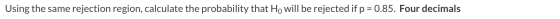 Using the same rejection region, calculate the probability that Ho will be rejected if p = 0.85. Four decimals